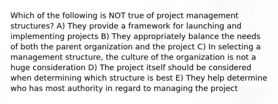 Which of the following is NOT true of project management structures? A) They provide a framework for launching and implementing projects B) They appropriately balance the needs of both the parent organization and the project C) In selecting a management structure, the culture of the organization is not a huge consideration D) The project itself should be considered when determining which structure is best E) They help determine who has most authority in regard to managing the project