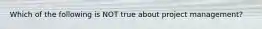 Which of the following is NOT true about project management?