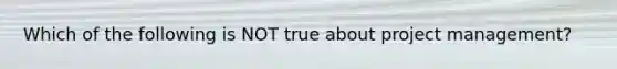 Which of the following is NOT true about project management?