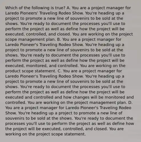 Which of the following is true? A. You are a project manager for Laredo Pioneers' Traveling Rodeo Show. You're heading up a project to promote a new line of souvenirs to be sold at the shows. You're ready to document the processes you'll use to perform the project as well as define how the project will be executed, controlled, and closed. You are working on the project scope management plan. B. You are a project manager for Laredo Pioneer's Traveling Rodeo Show. You're heading up a project to promote a new line of souvenirs to be sold at the shows. You're ready to document the processes you'll use to perform the project as well as define how the project will be executed, monitored, and controlled. You are working on the product scope statement. C. You are a project manager for Laredo Pioneer's Traveling Rodeo Show. You're heading up a project to promote a new line of souvenirs to be sold at the shows. You're ready to document the processes you'll use to perform the project as well as define how the project will be executed and controlled and how changes will be monitored and controlled. You are working on the project management plan. D. You are a project manager for Laredo Pioneer's Traveling Rodeo Show. You're heading up a project to promote a new line of souvenirs to be sold at the shows. You're ready to document the processes you'll use to perform the project as well as define how the project will be executed, controlled, and closed. You are working on the project scope statement.