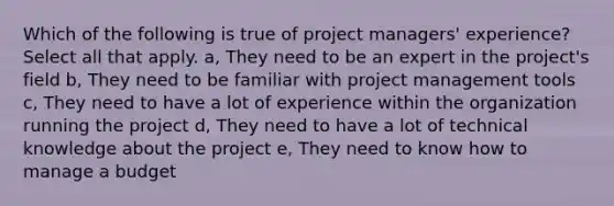 Which of the following is true of project managers' experience? Select all that apply. a, They need to be an expert in the project's field b, They need to be familiar with project management tools c, They need to have a lot of experience within the organization running the project d, They need to have a lot of technical knowledge about the project e, They need to know how to manage a budget