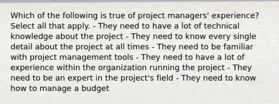 Which of the following is true of project managers' experience? Select all that apply. - They need to have a lot of technical knowledge about the project - They need to know every single detail about the project at all times - They need to be familiar with project management tools - They need to have a lot of experience within the organization running the project - They need to be an expert in the project's field - They need to know how to manage a budget