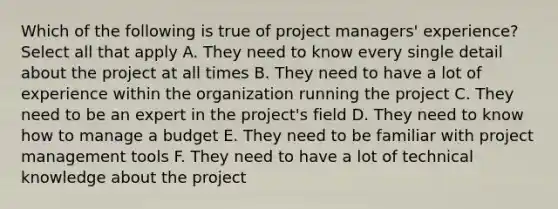 Which of the following is true of project managers' experience? Select all that apply A. They need to know every single detail about the project at all times B. They need to have a lot of experience within the organization running the project C. They need to be an expert in the project's field D. They need to know how to manage a budget E. They need to be familiar with project management tools F. They need to have a lot of technical knowledge about the project