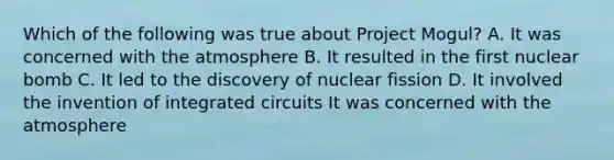 Which of the following was true about Project Mogul? A. It was concerned with the atmosphere B. It resulted in the first nuclear bomb C. It led to the discovery of nuclear fission D. It involved the invention of integrated circuits It was concerned with the atmosphere