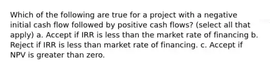 Which of the following are true for a project with a negative initial cash flow followed by positive cash flows? (select all that apply) a. Accept if IRR is less than the market rate of financing b. Reject if IRR is less than market rate of financing. c. Accept if NPV is greater than zero.