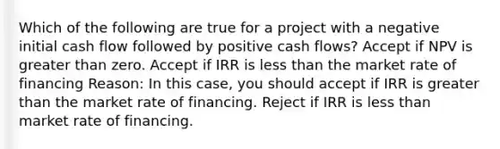 Which of the following are true for a project with a negative initial cash flow followed by positive cash flows? Accept if NPV is <a href='https://www.questionai.com/knowledge/ktgHnBD4o3-greater-than' class='anchor-knowledge'>greater than</a> zero. Accept if IRR is <a href='https://www.questionai.com/knowledge/k7BtlYpAMX-less-than' class='anchor-knowledge'>less than</a> the market rate of financing Reason: In this case, you should accept if IRR is greater than the market rate of financing. Reject if IRR is less than market rate of financing.