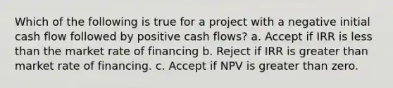 Which of the following is true for a project with a negative initial cash flow followed by positive cash flows? a. Accept if IRR is less than the market rate of financing b. Reject if IRR is greater than market rate of financing. c. Accept if NPV is greater than zero.