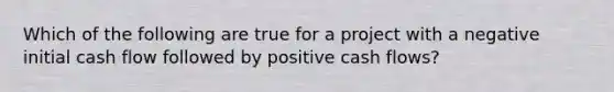 Which of the following are true for a project with a negative initial cash flow followed by positive cash flows?