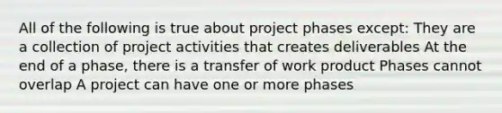 All of the following is true about project phases except: They are a collection of project activities that creates deliverables At the end of a phase, there is a transfer of work product Phases cannot overlap A project can have one or more phases