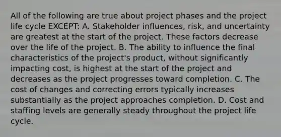 All of the following are true about project phases and the project life cycle EXCEPT: A. Stakeholder influences, risk, and uncertainty are greatest at the start of the project. These factors decrease over the life of the project. B. The ability to influence the final characteristics of the project's product, without significantly impacting cost, is highest at the start of the project and decreases as the project progresses toward completion. C. The cost of changes and correcting errors typically increases substantially as the project approaches completion. D. Cost and staffing levels are generally steady throughout the project life cycle.