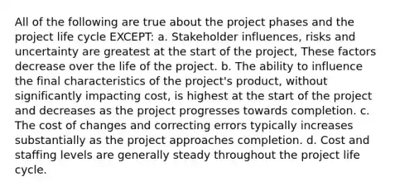 All of the following are true about the project phases and the project life cycle EXCEPT: a. Stakeholder influences, risks and uncertainty are greatest at the start of the project, These factors decrease over the life of the project. b. The ability to influence the final characteristics of the project's product, without significantly impacting cost, is highest at the start of the project and decreases as the project progresses towards completion. c. The cost of changes and correcting errors typically increases substantially as the project approaches completion. d. Cost and staffing levels are generally steady throughout the project life cycle.