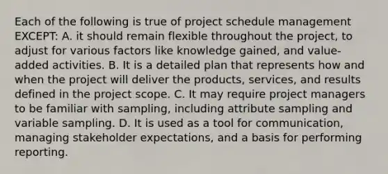 Each of the following is true of project schedule management EXCEPT: A. it should remain flexible throughout the project, to adjust for various factors like knowledge gained, and value-added activities. B. It is a detailed plan that represents how and when the project will deliver the products, services, and results defined in the project scope. C. It may require project managers to be familiar with sampling, including attribute sampling and variable sampling. D. It is used as a tool for communication, managing stakeholder expectations, and a basis for performing reporting.