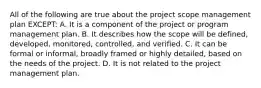 All of the following are true about the project scope management plan EXCEPT: A. It is a component of the project or program management plan. B. It describes how the scope will be defined, developed, monitored, controlled, and verified. C. It can be formal or informal, broadly framed or highly detailed, based on the needs of the project. D. It is not related to the project management plan.