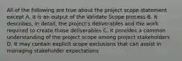 All of the following are true about the project scope statement except A. It is an output of the Validate Scope process B. It describes, in detail, the project's deliverables and the work required to create those deliverables C. It provides a common understanding of the project scope among project stakeholders D. It may contain explicit scope exclusions that can assist in managing stakeholder expectations