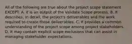 All of the following are true about the project scope statement EXCEPT: A. It is an output of the Validate Scope process. B. It describes, in detail, the project's deliverables and the work required to create those deliverables. C. It provides a common understanding of the project scope among project stakeholders. D. It may contain explicit scope exclusions that can assist in managing stakeholder expectations.