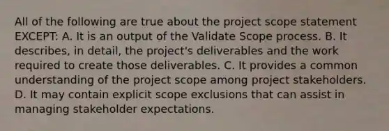 All of the following are true about the project scope statement EXCEPT: A. It is an output of the Validate Scope process. B. It describes, in detail, the project's deliverables and the work required to create those deliverables. C. It provides a common understanding of the project scope among project stakeholders. D. It may contain explicit scope exclusions that can assist in managing stakeholder expectations.