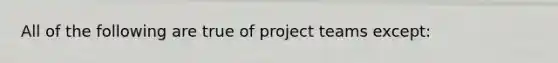 All of the following are true of project teams except: