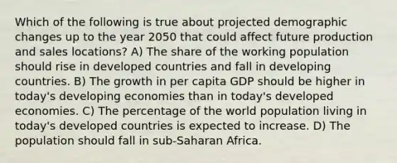 Which of the following is true about projected demographic changes up to the year 2050 that could affect future production and sales locations? A) The share of the working population should rise in developed countries and fall in developing countries. B) The growth in per capita GDP should be higher in today's developing economies than in today's developed economies. C) The percentage of the world population living in today's developed countries is expected to increase. D) The population should fall in sub-Saharan Africa.