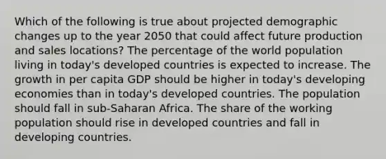 Which of the following is true about projected demographic changes up to the year 2050 that could affect future production and sales locations? The percentage of the world population living in today's developed countries is expected to increase. The growth in per capita GDP should be higher in today's developing economies than in today's developed countries. The population should fall in sub-Saharan Africa. The share of the working population should rise in developed countries and fall in developing countries.