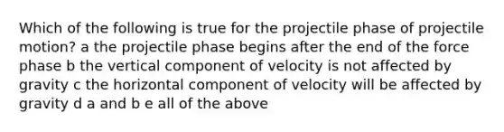 Which of the following is true for the projectile phase of projectile motion? a the projectile phase begins after the end of the force phase b the vertical component of velocity is not affected by gravity c the horizontal component of velocity will be affected by gravity d a and b e all of the above