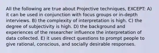 All the following are true about Projective techniques, EXCEPT: A) it can be used in conjunction with focus groups or in-depth interviews. B) the complexity of interpretation is high. C) the degree of subjectivity is high. D) the background and experiences of the researcher influence the interpretation of data collected. E) it uses direct questions to prompt people to give rational, conscious, and socially desirable responses.