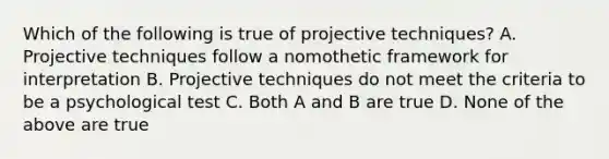 Which of the following is true of projective techniques? A. Projective techniques follow a nomothetic framework for interpretation B. Projective techniques do not meet the criteria to be a psychological test C. Both A and B are true D. None of the above are true