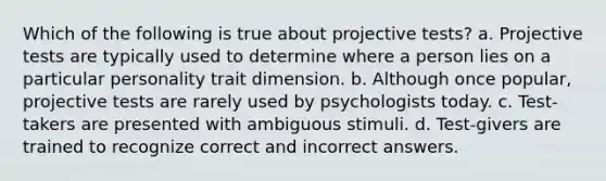 Which of the following is true about projective tests? a. Projective tests are typically used to determine where a person lies on a particular personality trait dimension. b. Although once popular, projective tests are rarely used by psychologists today. c. Test-takers are presented with ambiguous stimuli. d. Test-givers are trained to recognize correct and incorrect answers.