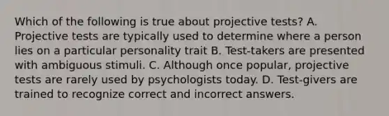 Which of the following is true about projective tests? A. Projective tests are typically used to determine where a person lies on a particular personality trait B. Test-takers are presented with ambiguous stimuli. C. Although once popular, projective tests are rarely used by psychologists today. D. Test-givers are trained to recognize correct and incorrect answers.