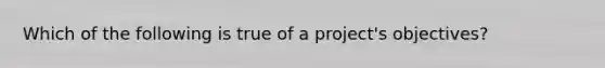 Which of the following is true of a project's objectives?