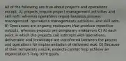 All of the following are true about projects and operations except: A) projects require project management activities and skill sets, whereas operations requie business process management, operations managements activities, and skill sets. B) Operations are ongoing endeavors that produce repetitive outputs, whereas projects are temporary endeavors C) At each point in which the projects can intersect with operations, deliverable and knowledge are transferred between the project and operations for implementation of delivered wok. D) Because of their temporary nature, projects cannot help achieve an organization's long term goals.