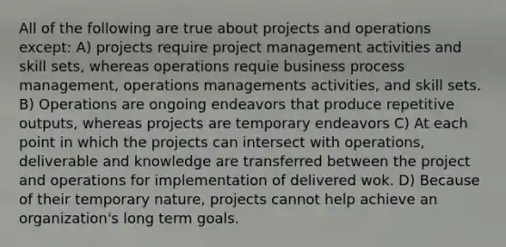 All of the following are true about projects and operations except: A) projects require project management activities and skill sets, whereas operations requie business process management, operations managements activities, and skill sets. B) Operations are ongoing endeavors that produce repetitive outputs, whereas projects are temporary endeavors C) At each point in which the projects can intersect with operations, deliverable and knowledge are transferred between the project and operations for implementation of delivered wok. D) Because of their temporary nature, projects cannot help achieve an organization's long term goals.