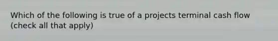 Which of the following is true of a projects terminal cash flow (check all that apply)