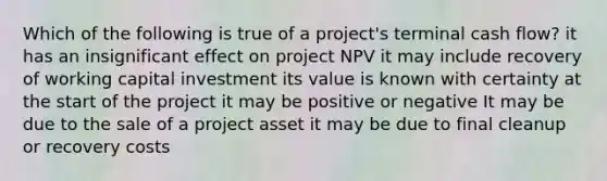 Which of the following is true of a project's terminal cash flow? it has an insignificant effect on project NPV it may include recovery of working capital investment its value is known with certainty at the start of the project it may be positive or negative It may be due to the sale of a project asset it may be due to final cleanup or recovery costs