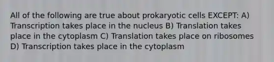 All of the following are true about <a href='https://www.questionai.com/knowledge/k1BuXhIsgo-prokaryotic-cells' class='anchor-knowledge'>prokaryotic cells</a> EXCEPT: A) Transcription takes place in the nucleus B) Translation takes place in the cytoplasm C) Translation takes place on ribosomes D) Transcription takes place in the cytoplasm