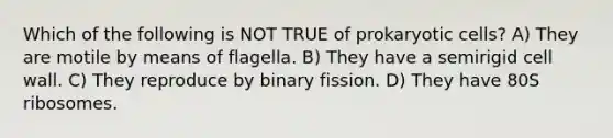 Which of the following is NOT TRUE of prokaryotic cells? A) They are motile by means of flagella. B) They have a semirigid cell wall. C) They reproduce by binary fission. D) They have 80S ribosomes.