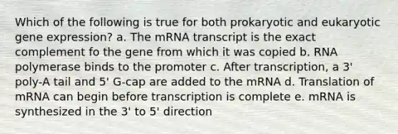 Which of the following is true for both prokaryotic and eukaryotic gene expression? a. The mRNA transcript is the exact complement fo the gene from which it was copied b. RNA polymerase binds to the promoter c. After transcription, a 3' poly-A tail and 5' G-cap are added to the mRNA d. Translation of mRNA can begin before transcription is complete e. mRNA is synthesized in the 3' to 5' direction