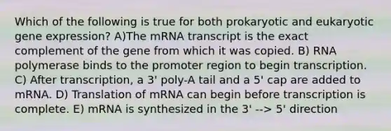 Which of the following is true for both prokaryotic and eukaryotic gene expression? A)The mRNA transcript is the exact complement of the gene from which it was copied. B) RNA polymerase binds to the promoter region to begin transcription. C) After transcription, a 3' poly-A tail and a 5' cap are added to mRNA. D) Translation of mRNA can begin before transcription is complete. E) mRNA is synthesized in the 3' --> 5' direction