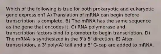 Which of the following is true for both prokaryotic and eukaryotic gene expression? A) Translation of mRNA can begin before transcription is complete. B) The mRNA has the same sequence as the gene that encodes it. C) RNA polymerase and transcription factors bind to promoter to begin transcription. D) The mRNA is synthesized in the 3'à 5' direction. E) After transcription, a 3' poly(A) tail and a 5' G-cap are added to mRNA.