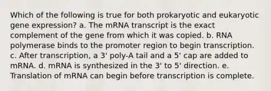 Which of the following is true for both prokaryotic and eukaryotic gene expression? a. The mRNA transcript is the exact complement of the gene from which it was copied. b. RNA polymerase binds to the promoter region to begin transcription. c. After transcription, a 3' poly-A tail and a 5' cap are added to mRNA. d. mRNA is synthesized in the 3' to 5' direction. e. Translation of mRNA can begin before transcription is complete.