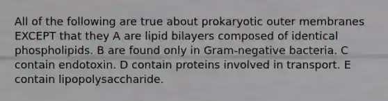 All of the following are true about prokaryotic outer membranes EXCEPT that they A are lipid bilayers composed of identical phospholipids. B are found only in Gram-negative bacteria. C contain endotoxin. D contain proteins involved in transport. E contain lipopolysaccharide.