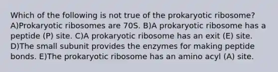 Which of the following is not true of the prokaryotic ribosome? A)Prokaryotic ribosomes are 70S. B)A prokaryotic ribosome has a peptide (P) site. C)A prokaryotic ribosome has an exit (E) site. D)The small subunit provides the enzymes for making peptide bonds. E)The prokaryotic ribosome has an amino acyl (A) site.