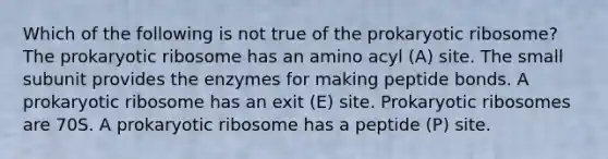 Which of the following is not true of the prokaryotic ribosome? The prokaryotic ribosome has an amino acyl (A) site. The small subunit provides the enzymes for making peptide bonds. A prokaryotic ribosome has an exit (E) site. Prokaryotic ribosomes are 70S. A prokaryotic ribosome has a peptide (P) site.