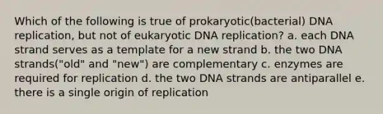 Which of the following is true of prokaryotic(bacterial) <a href='https://www.questionai.com/knowledge/kofV2VQU2J-dna-replication' class='anchor-knowledge'>dna replication</a>, but not of eukaryotic DNA replication? a. each DNA strand serves as a template for a new strand b. the two DNA strands("old" and "new") are complementary c. enzymes are required for replication d. the two DNA strands are antiparallel e. there is a single origin of replication