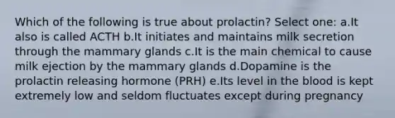 Which of the following is true about prolactin? Select one: a.It also is called ACTH b.It initiates and maintains milk secretion through the mammary glands c.It is the main chemical to cause milk ejection by the mammary glands d.Dopamine is the prolactin releasing hormone (PRH) e.Its level in the blood is kept extremely low and seldom fluctuates except during pregnancy