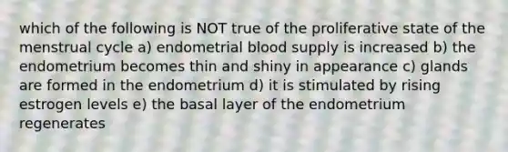 which of the following is NOT true of the proliferative state of the menstrual cycle a) endometrial blood supply is increased b) the endometrium becomes thin and shiny in appearance c) glands are formed in the endometrium d) it is stimulated by rising estrogen levels e) the basal layer of the endometrium regenerates