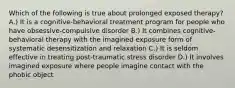 Which of the following is true about prolonged exposed therapy? A.) It is a cognitive-behavioral treatment program for people who have obsessive-compulsive disorder B.) It combines cognitive-behavioral therapy with the imagined exposure form of systematic desensitization and relaxation C.) It is seldom effective in treating post-traumatic stress disorder D.) It involves imagined exposure where people imagine contact with the phobic object