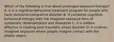 Which of the following is true about prolonged exposure therapy? A. It is a cognitive-behavioral treatment program for people who have obsessive-compulsive disorder B. It combines cognitive-behavioral therapy with the imagined exposure form of systematic desensitization and relaxation C. It is seldom effective in treating post-traumatic stress disorder D. It involves imagined exposure where people imagine contact with the phobic object