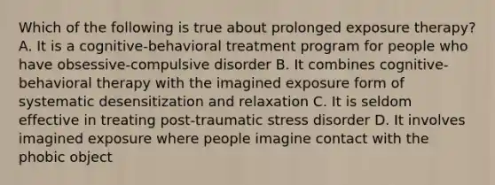 Which of the following is true about prolonged exposure therapy? A. It is a cognitive-behavioral treatment program for people who have obsessive-compulsive disorder B. It combines <a href='https://www.questionai.com/knowledge/khiE6rvOpg-cognitive-behavioral-therapy' class='anchor-knowledge'>cognitive-behavioral therapy</a> with the imagined exposure form of systematic desensitization and relaxation C. It is seldom effective in treating <a href='https://www.questionai.com/knowledge/kYGmvqYaVP-post-traumatic-stress-disorder' class='anchor-knowledge'>post-traumatic stress disorder</a> D. It involves imagined exposure where people imagine contact with the phobic object