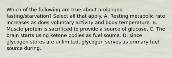 Which of the following are true about prolonged fasting/starvation? Select all that apply. A. Resting metabolic rate increases as does voluntary activity and body temperature. B. Muscle protein is sacrificed to provide a source of glucose. C. The brain starts using ketone bodies as fuel source. D. since glycogen stores are unlimited, glycogen serves as primary fuel source during.