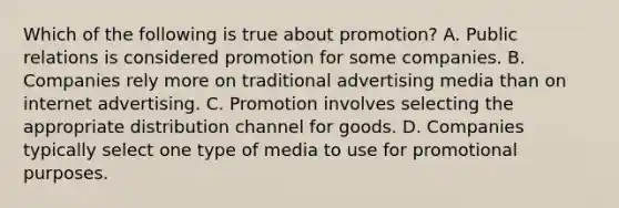 Which of the following is true about promotion? A. Public relations is considered promotion for some companies. B. Companies rely more on traditional advertising media than on internet advertising. C. Promotion involves selecting the appropriate distribution channel for goods. D. Companies typically select one type of media to use for promotional purposes.